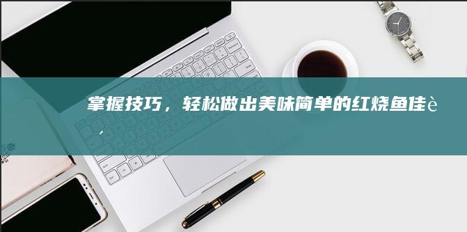 掌握技巧，轻松做出美味简单的红烧鱼佳肴